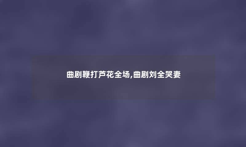 曲剧鞭打芦花全场,曲剧刘全哭妻 曲剧鞭打芦花全场,曲剧刘全哭妻