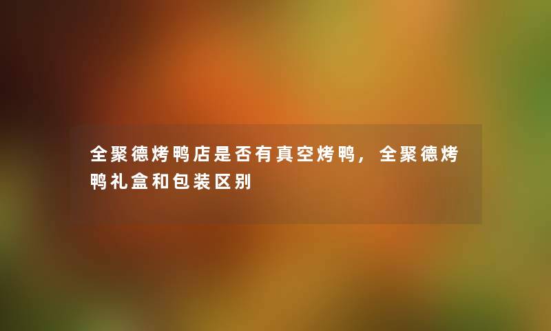 全聚德烤鸭店是否有真空烤鸭,全聚德烤鸭礼盒和包装区别 全聚德烤鸭店是否有真空烤鸭,全聚德烤鸭礼盒和包装区别
