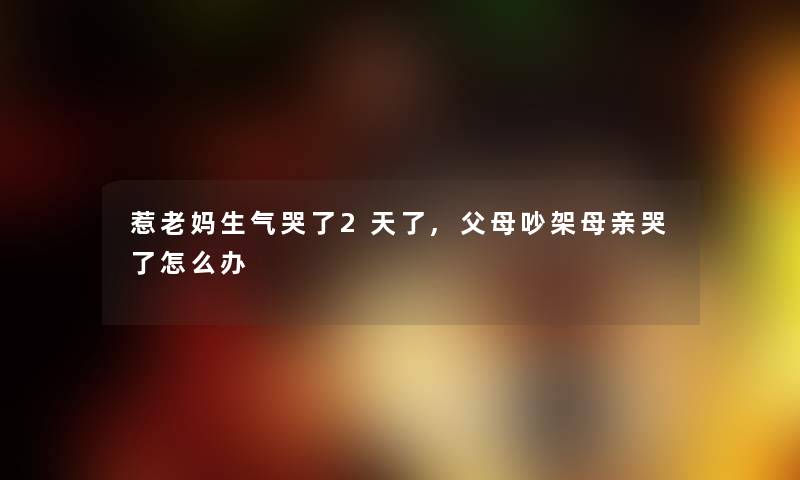 惹老妈生气哭了2天了,父母吵架母亲哭了怎么办 惹老妈生气哭了2天了,父母吵架母亲哭了怎么办