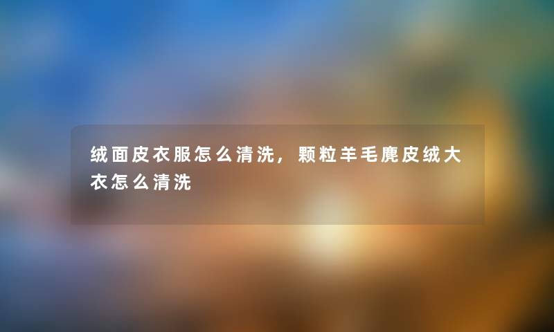 绒面皮衣服怎么清洗,颗粒羊毛麂皮绒大衣怎么清洗 绒面皮衣服怎么清洗,颗粒羊毛麂皮绒大衣怎么清洗
