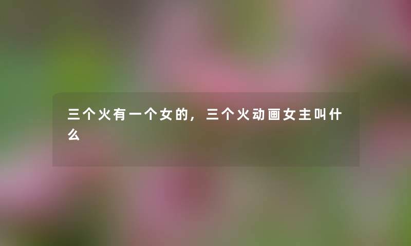 三个火有一个女的,三个火动画女主叫什么 三个火有一个女的,三个火动画女主叫什么