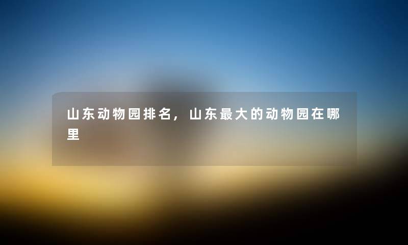 山东动物园推荐,山东大的动物园在哪里