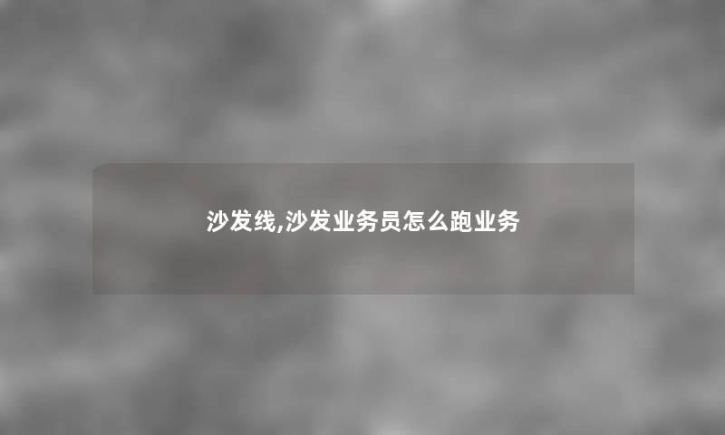 沙发线,沙发业务员怎么跑业务 沙发线,沙发业务员怎么跑业务