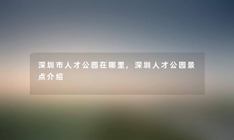 深圳市人才公园在哪里,深圳人才公园景点介绍 深圳市人才公园在哪里,深圳人才公园景点介绍