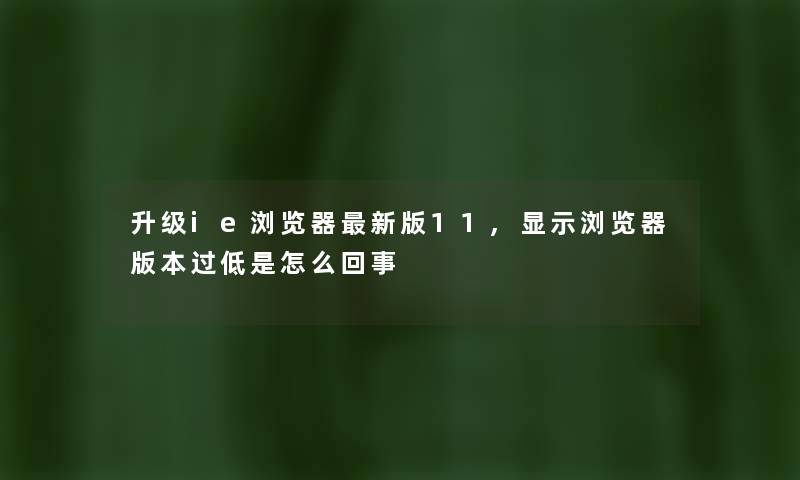 升级ie浏览器新版11,显示浏览器版本过低是怎么回事 升级ie浏览器新版11,显示浏览器版本过低是怎么回事