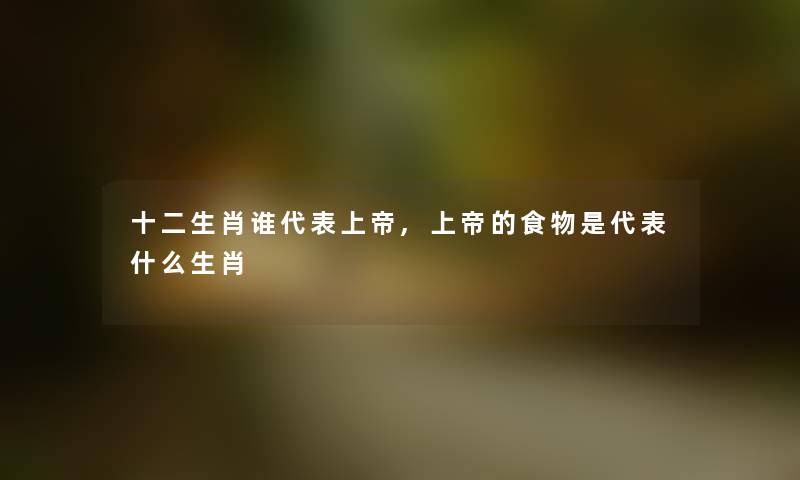 十二生肖谁代表上帝,上帝的食物是代表什么生肖 十二生肖谁代表上帝,上帝的食物是代表什么生肖