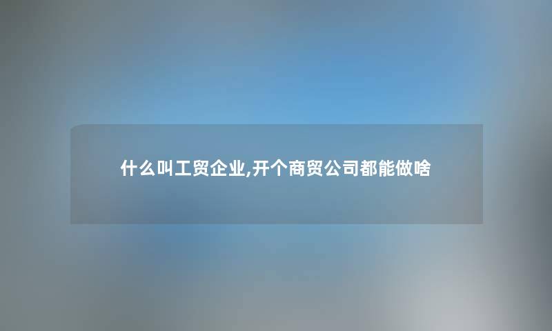 什么叫工贸企业,开个商贸公司都能做啥 什么叫工贸企业,开个商贸公司都能做啥