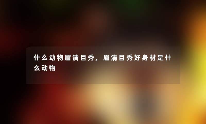 什么动物眉清目秀,眉清目秀好身材是什么动物 什么动物眉清目秀,眉清目秀好身材是什么动物