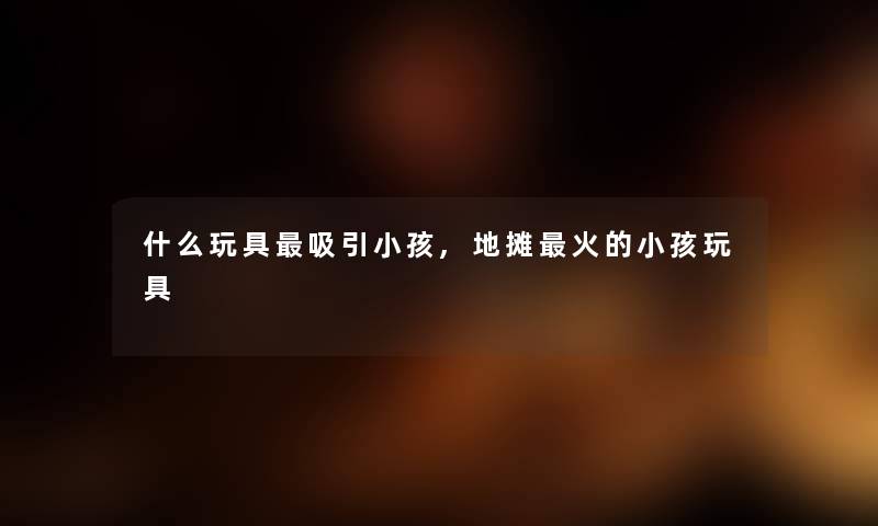 什么玩具吸引小孩,地摊火的小孩玩具 什么玩具吸引小孩,地摊火的小孩玩具