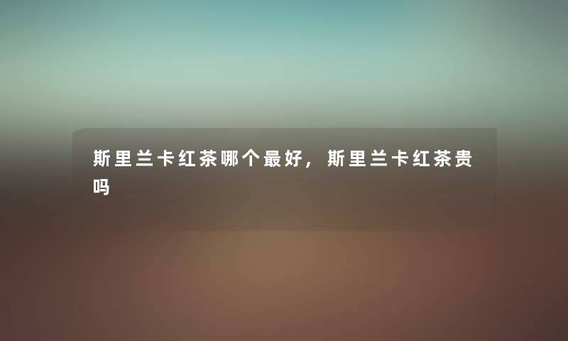 斯里兰卡红茶哪个好,斯里兰卡红茶贵吗 斯里兰卡红茶哪个好,斯里兰卡红茶贵吗
