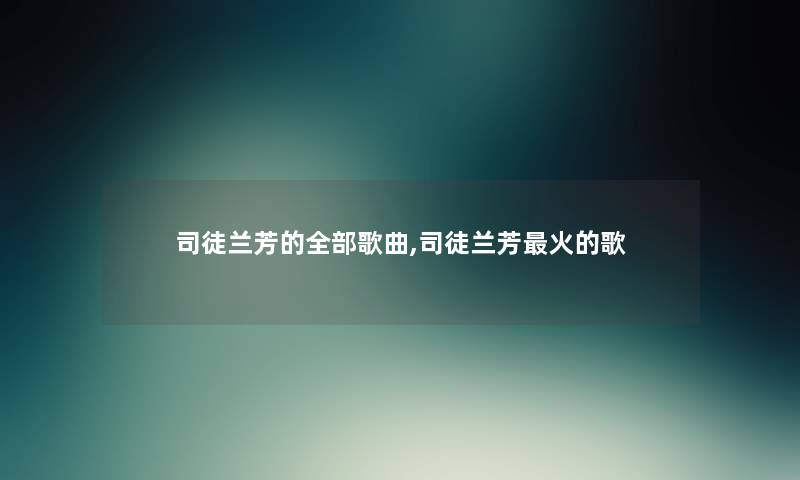 司徒兰芳的整理的歌曲,司徒兰芳火的歌 司徒兰芳的整理的歌曲,司徒兰芳火的歌