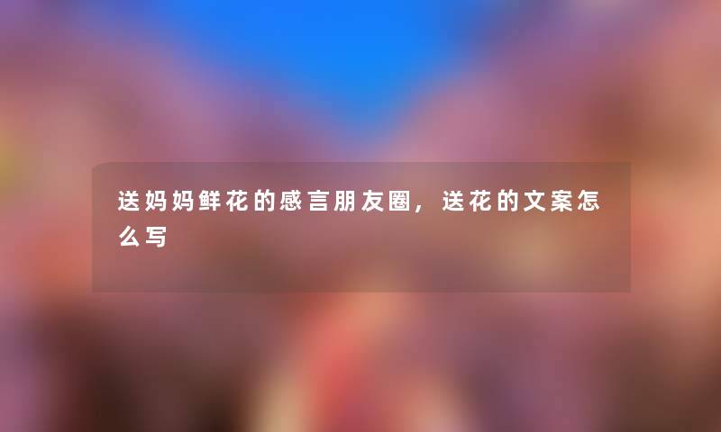 送妈妈鲜花的感言朋友圈,送花的文案怎么写 送妈妈鲜花的感言朋友圈,送花的文案怎么写