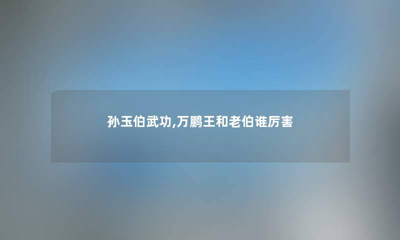 孙玉伯武功,万鹏王和老伯谁厉害 孙玉伯武功,万鹏王和老伯谁厉害