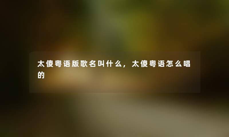 太傻粤语版歌名叫什么,太傻粤语怎么唱的 太傻粤语版歌名叫什么,太傻粤语怎么唱的