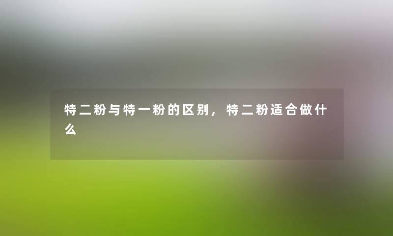 特二粉与特一粉的区别,特二粉适合做什么 特二粉与特一粉的区别,特二粉适合做什么