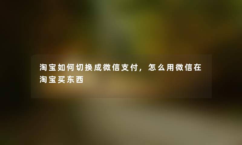 淘宝如何切换成微信支付,怎么用微信在淘宝买东西 淘宝如何切换成微信支付,怎么用微信在淘宝买东西
