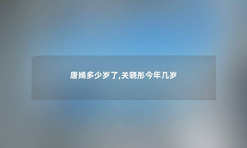 唐嫣多少岁了,关晓彤今年几岁 唐嫣多少岁了,关晓彤今年几岁