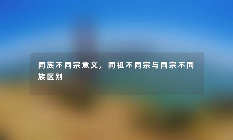 同族不同宗意义,同祖不同宗与同宗不同族区别 同族不同宗意义,同祖不同宗与同宗不同族区别