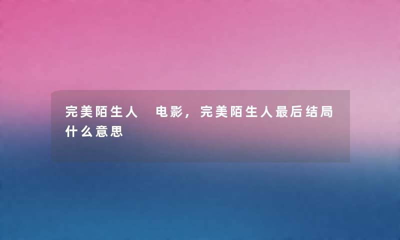 完美陌生人 电影,完美陌生人这里要说结局什么意思 完美陌生人 电影,完美陌生人这里要说结局什么意思