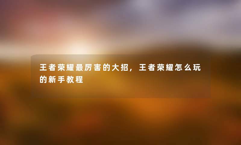 王者荣耀厉害的大招,王者荣耀怎么玩的新手教程 王者荣耀厉害的大招,王者荣耀怎么玩的新手教程