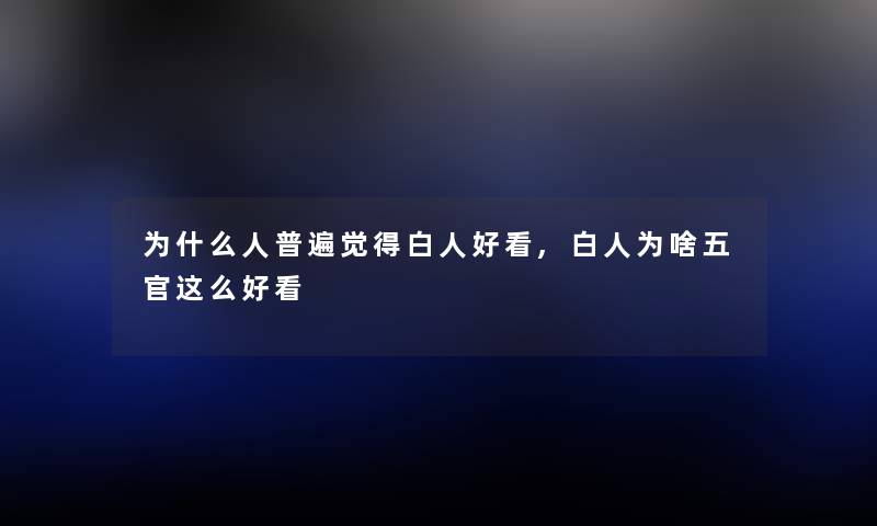 为什么人普遍觉得白人好看,白人为啥五官这么好看 为什么人普遍觉得白人好看,白人为啥五官这么好看