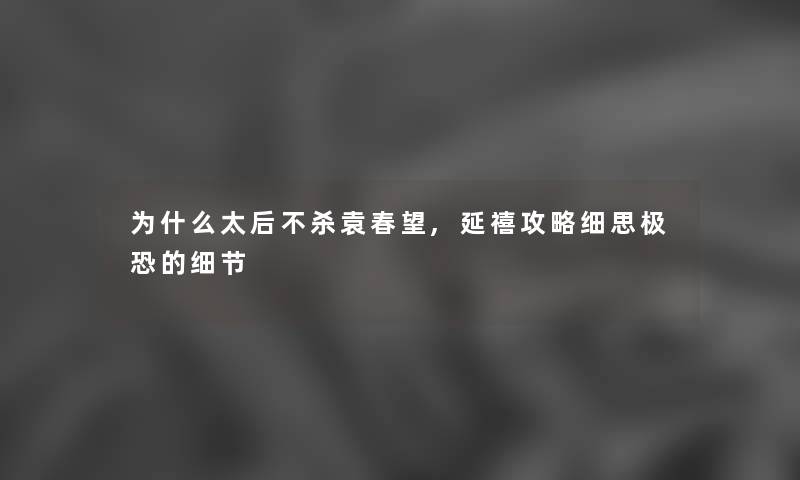 为什么太后不杀袁春望,延禧攻略细思极恐的细节 为什么太后不杀袁春望,延禧攻略细思极恐的细节
