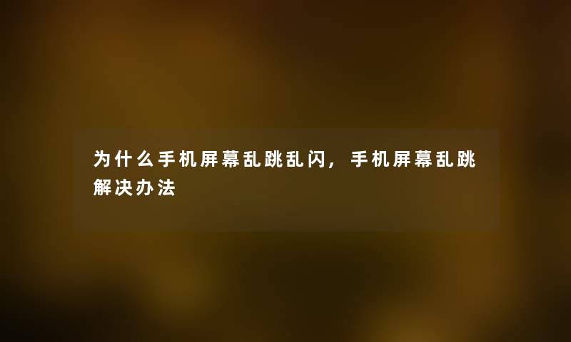 为什么手机屏幕乱跳乱闪,手机屏幕乱跳解决办法 为什么手机屏幕乱跳乱闪,手机屏幕乱跳解决办法