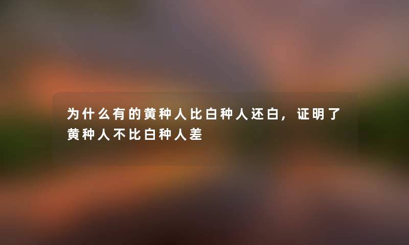 为什么有的黄种人比白种人还白,证明了黄种人不比白种人差 为什么有的黄种人比白种人还白,证明了黄种人不比白种人差