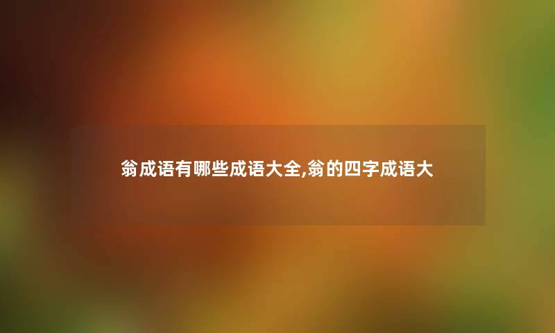 翁成语有哪些成语大全,翁的四字成语大 翁成语有哪些成语大全,翁的四字成语大