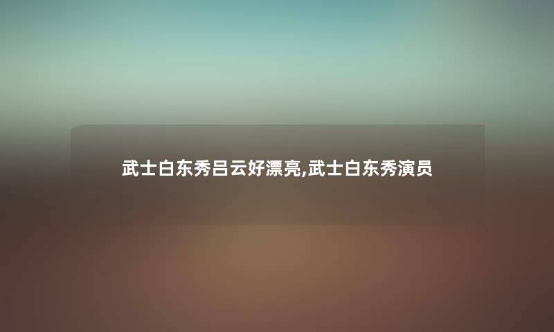 武士白东秀吕云好漂亮,武士白东秀演员 武士白东秀吕云好漂亮,武士白东秀演员
