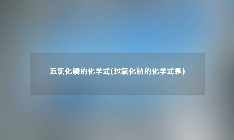 五氯化磷的化学式(过氧化钠的化学式是) 五氯化磷的化学式(过氧化钠的化学式是)