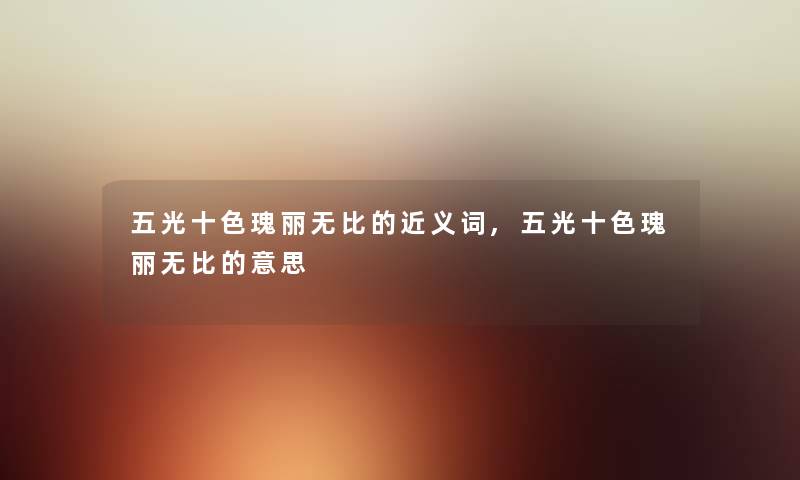 五光十色瑰丽无比的近义词,五光十色瑰丽无比的意思 五光十色瑰丽无比的近义词,五光十色瑰丽无比的意思