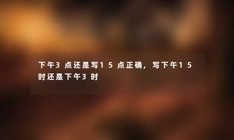 下午3点还是写15点正确,写下午15时还是下午3时 下午3点还是写15点正确,写下午15时还是下午3时