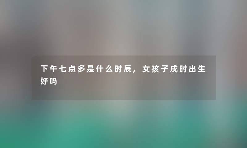 下午七点多是什么时辰,女孩子戌时出生好吗 下午七点多是什么时辰,女孩子戌时出生好吗