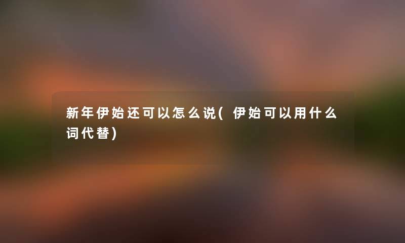 新年伊始还可以怎么说(伊始可以用什么词代替) 新年伊始还可以怎么说(伊始可以用什么词代替)