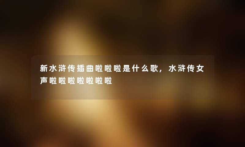 新水浒传插曲啦啦啦是什么歌,水浒传女声啦啦啦啦啦啦啦 新水浒传插曲啦啦啦是什么歌,水浒传女声啦啦啦啦啦啦啦