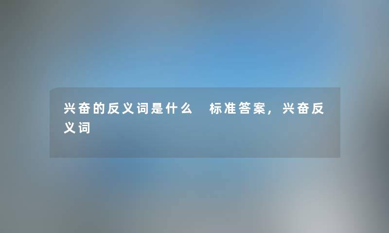 兴奋的反义词是什么 标准答案,兴奋反义词 兴奋的反义词是什么 标准答案,兴奋反义词