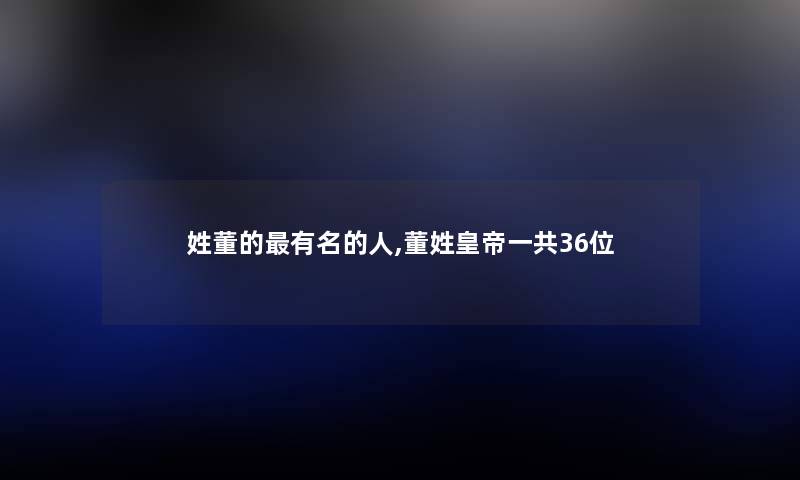 姓董的有名的人,董姓皇帝一共36位 姓董的有名的人,董姓皇帝一共36位