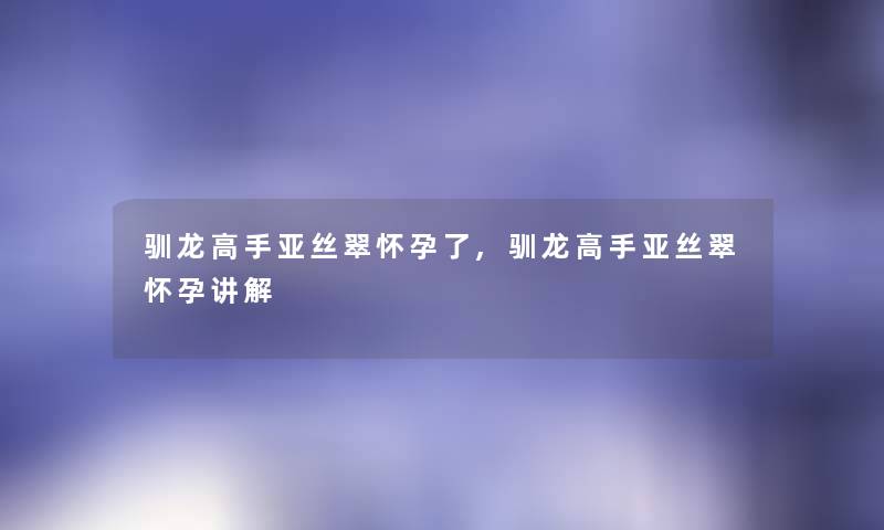 驯龙高手亚丝翠怀孕了,驯龙高手亚丝翠怀孕讲解 驯龙高手亚丝翠怀孕了,驯龙高手亚丝翠怀孕讲解