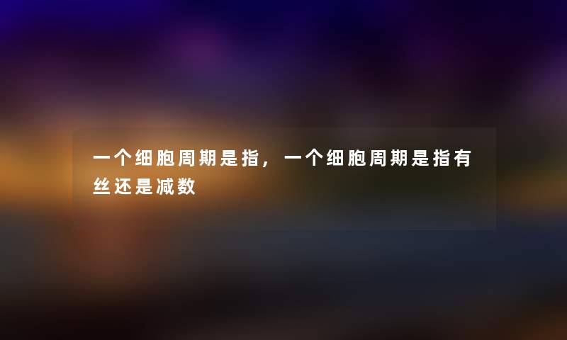 一个细胞周期是指,一个细胞周期是指有丝还是减数 一个细胞周期是指,一个细胞周期是指有丝还是减数