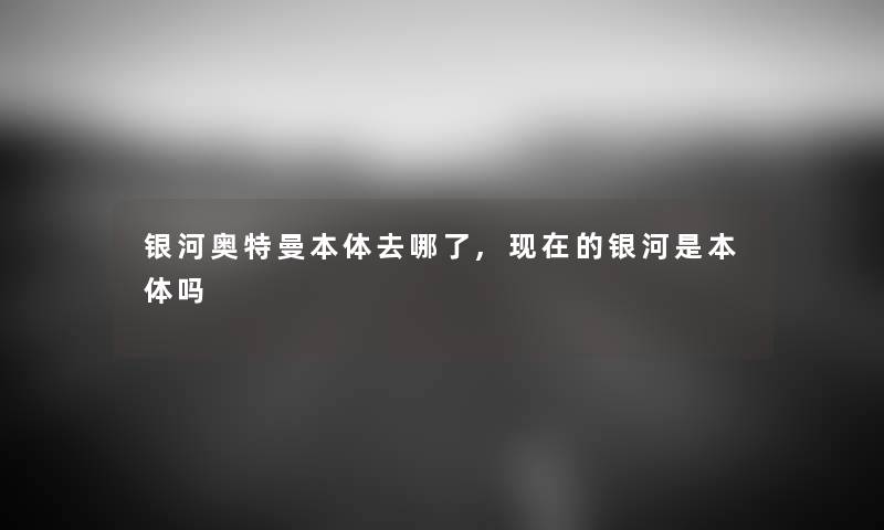 银河奥特曼本体去哪了,的银河是本体吗 银河奥特曼本体去哪了,的银河是本体吗