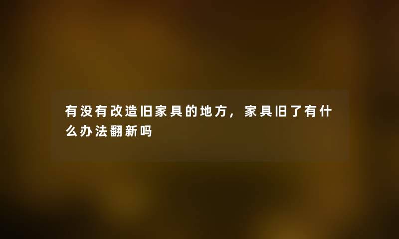 有没有改造旧家具的地方,家具旧了有什么办法翻新吗