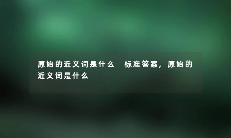 原始的近义词是什么 标准答案,原始的近义词是什么 原始的近义词是什么 标准答案,原始的近义词是什么