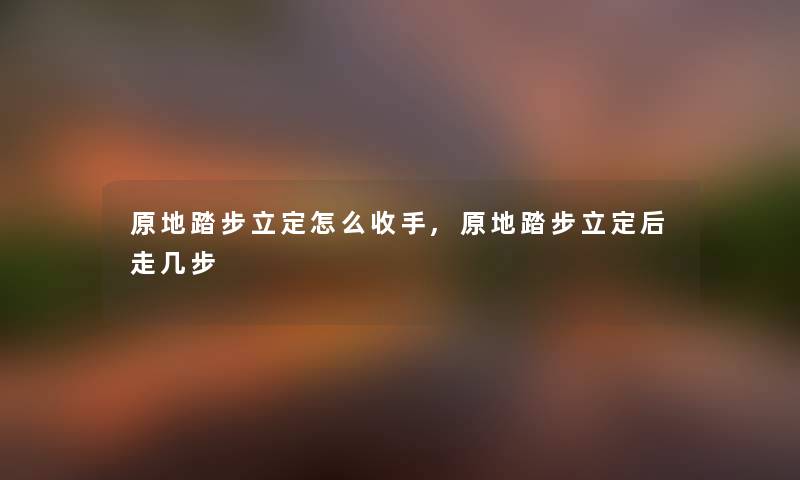 原地踏步立定怎么收手,原地踏步立定后走几步