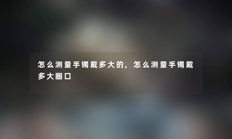 怎么测量手镯戴多大的,怎么测量手镯戴多大圈口 怎么测量手镯戴多大的,怎么测量手镯戴多大圈口