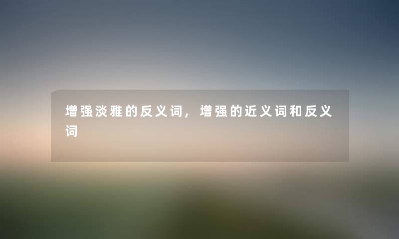 增强淡雅的反义词,增强的近义词和反义词 增强淡雅的反义词,增强的近义词和反义词