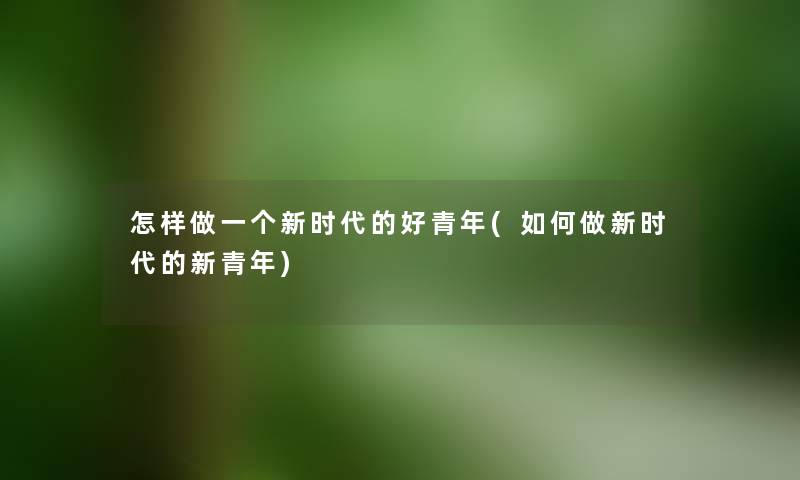 怎样做一个新时代的好青年(如何做新时代的新青年) 怎样做一个新时代的好青年(如何做新时代的新青年)