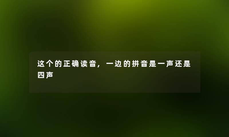 这个的正确读音,一边的拼音是一声还是四声 这个的正确读音,一边的拼音是一声还是四声