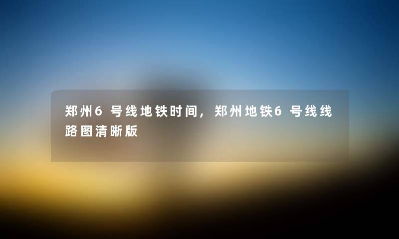 郑州6号线地铁时间,郑州地铁6号线线路图清晰版 郑州6号线地铁时间,郑州地铁6号线线路图清晰版