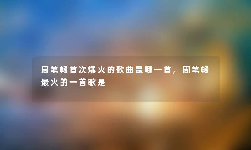 周笔畅首次爆火的歌曲是哪一首,周笔畅火的一首歌是 周笔畅首次爆火的歌曲是哪一首,周笔畅火的一首歌是